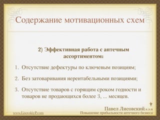 Содержание мотивационных схем


              2) Эффективная работа с аптечным
                      ассортиментом:
1. Отсутствие дефектуры по ключевым позициям;
2. Без затоваривания нерентабельными позициями;
3. Отсутствие товаров с горящим сроком годности и
   товаров не продающихся более 3, ... месяцев.

www.LisovskiyP.com          Повышение прибыльности аптечного бизнеса
 