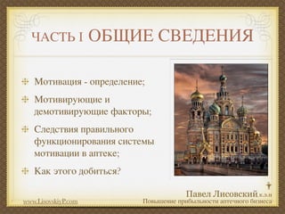 ЧАСТЬ I            ОБЩИЕ СВЕДЕНИЯ

   Мотивация - определение;
   Мотивирующие и
   демотивирующие факторы;
   Следствия правильного
   функционирования системы
   мотивации в аптеке;
   Как этого добиться?

www.LisovskiyP.com        Повышение прибыльности аптечного бизнеса
 