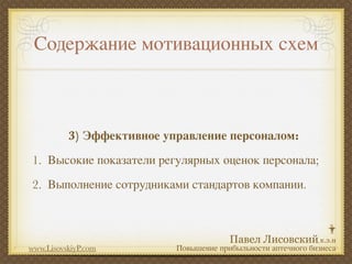 Содержание мотивационных схем



          3) Эффективное управление персоналом:
1. Высокие показатели регулярных оценок персонала;
2. Выполнение сотрудниками стандартов компании.




www.LisovskiyP.com         Повышение прибыльности аптечного бизнеса
 