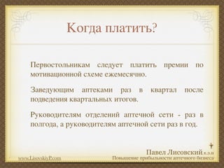 Когда платить?

     Первостольникам следует платить премии по
     мотивационной схеме ежемесячно.
     Заведующим аптеками раз в             квартал      после
     подведения квартальных итогов.
     Руководителям отделений аптечной сети - раз в
     полгода, а руководителям аптечной сети раз в год.



www.LisovskiyP.com          Повышение прибыльности аптечного бизнеса
 