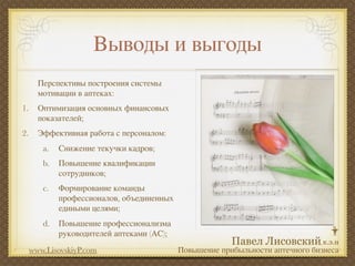 Выводы и выгоды
       Перспективы построения системы
       мотивации в аптеках:
1.     Оптимизация основных финансовых
       показателей;
2.     Эффективная работа с персоналом:
        a.   Снижение текучки кадров;
        b.   Повышение квалификации
             сотрудников;
        c.   Формирование команды
             профессионалов, объединенных
             едиными целями;
        d.   Повышение профессионализма
             руководителей аптеками (АС);
     www.LisovskiyP.com                     Повышение прибыльности аптечного бизнеса
 