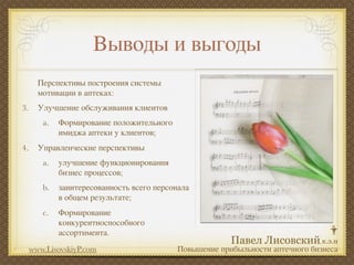 Выводы и выгоды
       Перспективы построения системы
       мотивации в аптеках:
3.     Улучшение обслуживания клиентов
        a.   Формирование положительного
             имиджа аптеки у клиентов;
4.     Управленческие перспективы
        a.   улучшение функционирования
             бизнес процессов;
        b.   заинтересованность всего персонала
             в общем результате;
        c.   Формирование
             конкурентноспособного
             ассортимента.
     www.LisovskiyP.com                    Повышение прибыльности аптечного бизнеса
 