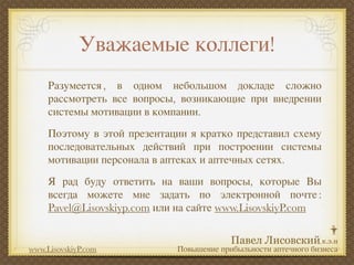 Уважаемые коллеги!
     Разумеется , в одном небольшом докладе сложно
     рассмотреть все вопросы, возникающие при внедрении
     системы мотивации в компании.
     Поэтому в этой презентации я кратко представил схему
     последовательных действий при построении системы
     мотивации персонала в аптеках и аптечных сетях.
     Я рад буду ответить на ваши вопросы, которые Вы
     всегда можете мне задать по электронной почте :
     Pavel@Lisovskiyp.com или на сайте www.LisovskiyP.com


www.LisovskiyP.com           Повышение прибыльности аптечного бизнеса
 