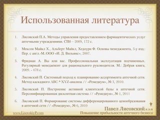 Использованная литература
1.   Лисовский П.А. Методы управления предоставлением фармацевтических услуг
     аптечными учреждениями. СПб – 2009, 172 с.

2.   Мексон Майкл Х., Альберт Майкл, Хедоури Ф. Основы менеджмента, 3-у изд.:
     Пер. с англ.-М.:ООО «И. Д. Вильямс», 2007.

3.   Фридман А. Вы или вас. Профессиональная эксплуатация подчиненных.
     Регулярный менеджмент для рационального руководителя. М.: Добрая книга,
     2009. - 478 с.

4.   Лисовский П. Системный подход к планированию ассортимента аптечной сети.
     Метод каскадного ABC * XYZ-анализа // «Ремедиум», № 3, 2010.

5.   Лисовский П. Построение активной клиентской базы в аптечной сети.
     Персонифицированная дисконтная система // «Ремедиум», № 1, 2011

6.   Лисовский П. Формирование системы дифференцированного ценообразования
     в аптечной сети // «Ремедиум», № 6, 2010
www.LisovskiyP.com                     Повышение прибыльности аптечного бизнеса
 