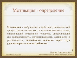 Мотивация - определение


Мотивация - побуждение к действию; динамический
процесс физиологического и психологического плана,
управляющий поведением человека, определяющий
его направленность, организованность, активность и
устойчивость ; способность человека через труд
удовлетворять свои потребности.



www.LisovskiyP.com       Повышение прибыльности аптечного бизнеса
 