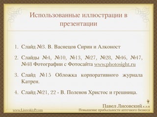 Использованные иллюстрации в
                  презентации


1. Слайд №3. В. Васнецов Сирин и Алконост
2. Слайды №4, №10, №13, №27, №28, №46, №47,
   №48 Фотографии с Фотосайта www.photosight.ru
3. Слайд №15 Обложка корпоративного журнала
   Катрен.
4. Слайд №21, 22 - В. Поленов Христос и грешница.


www.LisovskiyP.com       Повышение прибыльности аптечного бизнеса
 