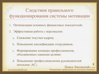 Следствия правильного
 функционирования системы мотивации
1. Оптимизация основных финансовых показателей;
2. Эффективная работа с персоналом:
    a. Снижение текучки кадров;
    b. Повышение квалификации сотрудников;
    c. Формирование команды профессионалов,
       объединенных едиными целями;
    d. Повышение профессионализма руководителей
       аптеками (АС);
www.LisovskiyP.com          Повышение прибыльности аптечного бизнеса
 