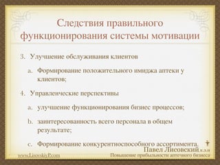 Следствия правильного
 функционирования системы мотивации
3. Улучшение обслуживания клиентов
    a. Формирование положительного имиджа аптеки у
       клиентов;

4. Управленческие перспективы
    a. улучшение функционирования бизнес процессов;

    b. заинтересованность всего персонала в общем
       результате;
    c. Формирование конкурентноспособного ассортимента.
www.LisovskiyP.com           Повышение прибыльности аптечного бизнеса
 