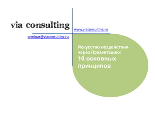 www.viaconsulting.ru seminar@viaconsulting.ru Искусство воздействия через Презентацию:  10 основных принципов 