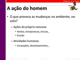 Mudanças na paisagem




A ação do homem
• O que provoca as mudanças no ambiente, no
  solo?
      – Ações da própria natureza
            • Ventos, temperatura, chuvas...
            • Erosão

      – Atividades humanas
            • Escavações, desmatamentos...



Ciências – 6º ano Ens. Fundamental   2º Bimestre        Profa. Rebeca Vale
 
