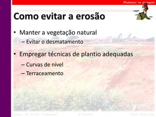 Mudanças na paisagem




Como evitar a erosão
• Manter a vegetação natural
      – Evitar o desmatamento

• Empregar técnicas de plantio adequadas
      – Curvas de nível
      – Terraceamento




Ciências – 6º ano Ens. Fundamental   2º Bimestre        Profa. Rebeca Vale
 