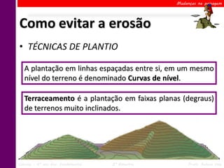 Mudanças na paisagem




Como evitar a erosão
• TÉCNICAS DE PLANTIO

   A plantação em linhas espaçadas entre si, em um mesmo
   nível do terreno é denominado Curvas de nível.

   Terraceamento é a plantação em faixas planas (degraus)
   de terrenos muito inclinados.




Ciências – 6º ano Ens. Fundamental   2º Bimestre        Profa. Rebeca Vale
 
