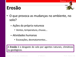 Mudanças na paisagem




Erosão
• O que provoca as mudanças no ambiente, no
  solo?
      – Ações da própria natureza
            • Ventos, temperatura, chuvas...

      – Atividades humanas
            • Escavações, desmatamentos...

  A Erosão é o desgaste do solo por agentes naturais, climáticos
  ou geológicos.

Ciências – 6º ano Ens. Fundamental   2º Bimestre        Profa. Rebeca Vale
 