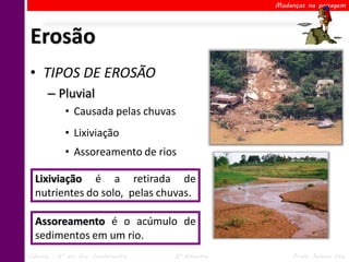 Mudanças na paisagem




Erosão
• TIPOS DE EROSÃO
      – Pluvial
            • Causada pelas chuvas
            • Lixiviação
            • Assoreamento de rios

  Lixiviação é a retirada de
  nutrientes do solo, pelas chuvas.

  Assoreamento é o acúmulo de
  sedimentos em um rio.
Ciências – 6º ano Ens. Fundamental   2º Bimestre        Profa. Rebeca Vale
 