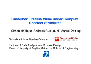 Customer Lifetime Value under Complex
           Contract Structures

 Christoph Heitz, Andreas Ruckstuhl, Marcel Dettling

Swiss Institute of Service Science

Institute of Data Analysis and Process Design
Zurich University of Applied Sciences, School of Engineering
 