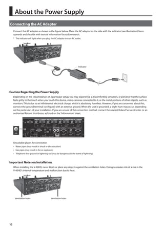 About the Power Supply 
Connecting the AC Adapter 
12 
Connect the AC adapter as shown in the figure below. Place the AC adaptor so the side with the indicator (see illustration) faces 
upwards and the side with textual information faces downwards. 
* The indicator will light when you plug the AC adaptor into an AC outlet. 
fig.connect-adaptor.eps 
Indicator 
Caution Regarding the Power Supply 
Depending on the circumstances of a particular setup, you may experience a discomforting sensation, or perceive that the surface 
feels gritty to the touch when you touch this device, video cameras connected to it, or the metal portions of other objects, such as 
monitors. This is due to an infinitesimal electrical charge, which is absolutely harmless. However, if you are concerned about this, 
connect the ground terminal (see figure) with an external ground. When the unit is grounded, a slight hum may occur, depending 
on the particulars of your installation. If you are unsure of the connection method, contact the nearest Roland Service Center, or an 
authorized Roland distributor, as listed on the “Information” sheet. 
fig.earth-terminal.eps 
Unsuitable places for connection 
• Water pipes (may result in shock or electrocution) 
• Gas pipes (may result in fire or explosion) 
• Telephone-line ground or lightning rod (may be dangerous in the event of lightning) 
Important Notes on Installation 
When installing the V-40HD, never block or place any objects against the ventilation holes. Doing so creates risk of a rise in the 
V-40HD’s internal temperature and malfunction due to heat. 
Ventilation holes Ventilation holes 
 