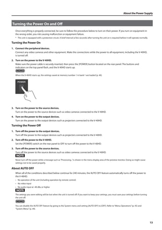 About the Power Supply 
13 
Turning the Power On and Off 
Once everything is properly connected, be sure to follow the procedure below to turn on their power. If you turn on equipment in 
the wrong order, you risk causing malfunction or equipment failure. 
* This unit is equipped with a protection circuit. A brief interval (a few seconds) after turning the unit on is required before it will operate normally. 
Turning the Power On 
1. Connect the peripheral devices. 
Connect any video cameras and other equipment. Make the connections while the power to all equipment, including the V-40HD, 
is turned off. 
2. Turn on the power to the V-40HD. 
Make sure the power cable is securely inserted, then press the [POWER] button located on the rear panel. The buttons and 
indicators on the top panel flash, and the V-40HD starts up. 
When the V-40HD starts up, the settings saved at memory number 1 in bank 1 are loaded (p. 40). 
fig.power-button.eps 
3. Turn on the power to the source devices. 
Turn on the power to the source devices such as video cameras connected to the V-40HD. 
4. Turn on the power to the output devices. 
Turn on the power to the output devices such as projectors connected to the V-40HD. 
Turning the Power Off 
1. Turn off the power to the output devices. 
Turn off the power to the output devices such as projectors connected to the V-40HD. 
2. Turn off the power to the V-40HD. 
Set the [POWER] switch on the rear panel to OFF to turn off the power to the V-40HD. 
3. Turn off the power to the source devices. 
Turn off the power to the source devices such as video cameras connected to the V-40HD. 
Never turn off the power while a message such as “Processing...” is shown in the menu display area of the preview monitor. Doing so might cause 
settings not to be saved properly. 
About AUTO OFF 
When all of the conditions described below continue for 240 minutes, the AUTO OFF feature automatically turns off the power to 
the V-40HD. 
• No operation of the unit (including operation by remote control) 
• No video input 
• No audio input at -48 dBu or higher 
The settings you were editing will be lost when the unit is turned off. If you want to keep your settings, you must save your settings before turning 
the unit off. 
You can disable the AUTO OFF feature by going to the System menu and setting [AUTO OFF] to [OFF]. Refer to “Menu Operations” (p. 45) and 
“System Menu” (p. 49). 
 