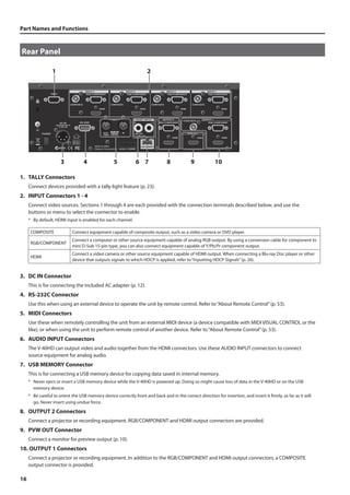 Part Names and Functions 
Rear Panel 
fig.rear-panel.eps 
16 
1 2 
3 4 5 6 7 8 9 10 
1. TALLY Connectors 
Connect devices provided with a tally-light feature (p. 23). 
2. INPUT Connectors 1 - 4 
Connect video sources. Sections 1 through 4 are each provided with the connection terminals described below, and use the 
buttons or menu to select the connector to enable. 
* By default, HDMI input is enabled for each channel. 
COMPOSITE Connect equipment capable of composite output, such as a video camera or DVD player. 
RGB/COMPONENT 
Connect a computer or other source equipment capable of analog RGB output. By using a conversion cable for component to 
mini D-Sub 15-pin type, you can also connect equipment capable of Y/Pb/Pr component output. 
HDMI 
Connect a video camera or other source equipment capable of HDMI output. When connecting a Blu-ray Disc player or other 
device that outputs signals to which HDCP is applied, refer to “Inputting HDCP Signals” (p. 26). 
3. DC IN Connector 
This is for connecting the included AC adapter (p. 12). 
4. RS-232C Connector 
Use this when using an external device to operate the unit by remote control. Refer to “About Remote Control” (p. 53). 
5. MIDI Connectors 
Use these when remotely controlling the unit from an external MIDI device (a device compatible with MIDI VISUAL CONTROL or the 
like), or when using the unit to perform remote control of another device. Refer to “About Remote Control” (p. 53). 
6. AUDIO INPUT Connectors 
The V-40HD can output video and audio together from the HDMI connectors. Use these AUDIO INPUT connectors to connect 
source equipment for analog audio. 
7. USB MEMORY Connector 
This is for connecting a USB memory device for copying data saved in internal memory. 
* Never eject or insert a USB memory device while the V-40HD is powered up. Doing so might cause loss of data in the V-40HD or on the USB 
memory device. 
* Be careful to orient the USB memory device correctly front and back and in the correct direction for insertion, and insert it firmly, as far as it will 
go. Never insert using undue force. 
8. OUTPUT 2 Connectors 
Connect a projector or recording equipment. RGB/COMPONENT and HDMI output connectors are provided. 
9. PVW OUT Connector 
Connect a monitor for preview output (p. 10). 
10. OUTPUT 1 Connectors 
Connect a projector or recording equipment. In addition to the RGB/COMPONENT and HDMI output connectors, a COMPOSITE 
output connector is provided. 
 