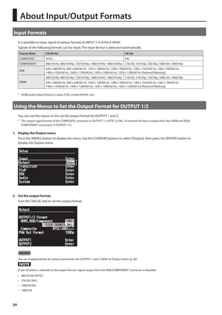 About Input/Output Formats 
Input Formats 
24 
It is possible to input signal of various formats to INPUT 1-4 of the V-40HD. 
Signals of the following formats can be input. The input format is detected automatically. 
Frame Rate 59.94 Hz 50 Hz 
COMPOSITE NTSC) PAL 
COMPONENT 480/59,94i, 480/59.94p, 720/59.94p, 1080/59.94i, 1080/59.94p 576/50i, 576/50p, 720/50p, 1080/50i, 1080/50p 
RGB 
640 x 480/60 Hz, 800 x 600/60 Hz, 1024 x 768/60 Hz, 1280 x 768/60 Hz, 1280 x 1024/60 Hz, 1366 x 768/60 Hz, 
1400 x 1050/60 Hz, 1600 x 1200/60 Hz, 1920 x 1080/60 Hz, 1920 x 1200/60 Hz (Reduced Blanking) 
HDMI 
480/59,94i, 480/59.94p, 720/59.94p, 1080/59.94i, 1080/59.94p 576/50i, 576/50p, 720/50p, 1080/50i, 1080/50p 
640 x 480/60 Hz, 800 x 600/60 Hz, 1024 x 768/60 Hz, 1280 x 768/60 Hz, 1280 x 1024/60 Hz, 1366 x 768/60 Hz, 
1400 x 1050/60 Hz, 1600 x 1200/60 Hz, 1920 x 1080/60 Hz, 1920 x 1200/60 Hz (Reduced Blanking) 
* HDMI audio input format is Linear PCM, 24 bits/48 kHz, 2ch. 
Using the Menus to Set the Output Format for OUTPUT 1/2 
You can use the menus to the set the output format for OUTPUT 1 and 2. 
* The output signal format of the COMPOSITE connector in OUTPUT 1 is NTSC or PAL. A common format is output from the HDMI and RGB/ 
COMPONENT connectors in OUTPUT 1/2. 
1. Display the Output menu. 
Press the [MENU] button to display the menu. Use the [CURSOR] buttons to select [Output], then press the [ENTER] button to 
display the Output menu. 
fig.open-output-menu.eps 
2. Set the output format. 
Turn the [VALUE] dial to set the output format. 
fig.select-out-format.eps 
You can independently set various parameters for OUTPUT 1 and 2. Refer to Output menu (p. 46). 
If one of below is selected as the output format, signal output from the RGB/COMPONENT connector is disabled. 
• 480/59.94i (NTSC) 
• 576/50i (PAL) 
• 1080/59.94i 
• 1080/50i 
 