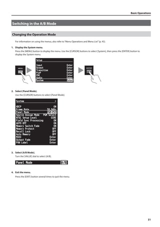 Basic Operations 
31 
Switching in the A/B Mode 
Changing the Operation Mode 
For information on using the menus, also refer to “Menu Operations and Menu List” (p. 45). 
1. Display the System menu. 
Press the [MENU] button to display the menu. Use the [CURSOR] buttons to select [System], then press the [ENTER] button to 
display the System menu. 
fig.open-system-menu.eps 
2. Select [Panel Mode]. 
Use the [CURSOR] buttons to select [Panel Mode]. 
fig.panel-mode-setup.eps 
3. Select [A/B Mode]. 
Turn the [VALUE] dial to select [A/B]. 
fig.select-AB-mode.eps 
4. Exit the menu. 
Press the [EXIT] button several times to quit the menu. 
 