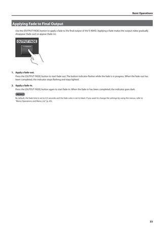 Basic Operations 
33 
Applying Fade to Final Output 
Use the [OUTPUT FADE] button to apply a fade to the final output of the V-40HD. Applying a fade makes the output video gradually 
disappear (fade-out) or appear (fade-in). 
fig.fade-button.eps 
1. Apply a fade-out. 
Press the [OUTPUT FADE] button to start fade-out. The button indicator flashes while the fade is in progress. When the fade-out has 
been completed, the indicator stops flashing and stays lighted. 
2. Apply a fade-in. 
Press the [OUTPUT FADE] button again to start fade-in. When the fade-in has been completed, the indicator goes dark. 
By default, the fade time is set to 0.5 seconds and the fade color is set to black. If you want to change the settings by using the menus, refer to 
“Menu Operations and Menu List” (p. 45). 
 