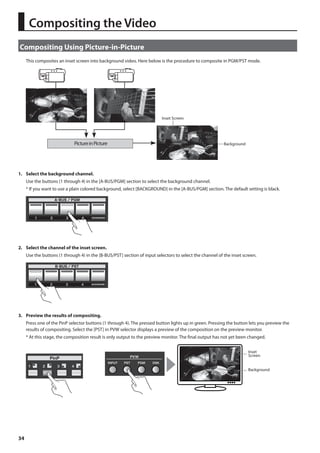 Compositing Using Picture-in-Picture 
34 
This composites an inset screen into background video. Here below is the procedure to composite in PGM/PST mode. 
fig.PinP-image.eps 
Inset Screen 
Picture in Picture Background 
1. Select the background channel. 
Use the buttons (1 through 4) in the [A-BUS/PGM] section to select the background channel. 
* If you want to use a plain colored background, select [BACKGROUND] in the [A-BUS/PGM] section. The default setting is black. 
fig.background-select.eps 
2. Select the channel of the inset screen. 
Use the buttons (1 through 4) in the [B-BUS/PST] section of input selectors to select the channel of the inset screen. 
fig.inset-screen-channel.eps 
3. Preview the results of compositing. 
Press one of the PinP selector buttons (1 through 4). The pressed button lights up in green. Pressing the button lets you preview the 
results of compositing. Select the [PST] in PVW selector displays a preview of the composition on the preview monitor. 
* At this stage, the composition result is only output to the preview monitor. The final output has not yet been changed. 
fig.PinP-preview.eps 
Inset 
Screen 
Background 
Compositing the Video 
 