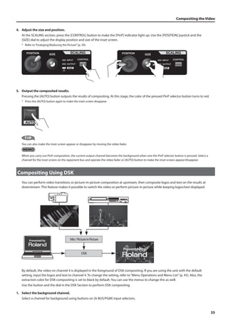 Compositing the Video 
35 
4. Adjust the size and position. 
At the SCALING section, press the [CONTROL] button to make the [PinP] indicator light up. Use the [POSITION] joystick and the 
[SIZE] dial to adjust the display position and size of the inset screen. 
* Refer to “Enalrging/Reducing the Picture” (p. 39). 
fig.adjust-size-position.eps 
5. Output the composited results. 
Pressing the [AUTO] button outputs the results of compositing. At this stage, the color of the pressed PinP selector button turns to red. 
* Press the [AUTO] button again to make the inset screen disappear. 
fig.press-AUTO.eps 
You can also make the inset screen appear or disappear by moving the video fader. 
When you carry out PinP composition, the current output channel becomes the background when one the PinP selector button is pressed. Select a 
channel for the inset screen on the opponent bus and operate the video fader or [AUTO] button to make the inset screen appear/disappear. 
Compositing Using DSK 
You can perform video transitions or picture-in-picture composition at upstream, then composite logos and text on the results at 
downstream. This feature makes it possible to switch the video or perform picture-in-picture while keeping logos/text displayed. 
fig.DSK-image.eps 
Mix / Picture in Picture 
DSK 
Presented by 
Presented by 
By default, the video on channel 4 is displayed in the foreground of DSK compositing. If you are using the unit with the default 
setting, input the logos and text to channel 4. To change the setting, refer to “Menu Operations and Menu List” (p. 45). Also, the 
extraction color for DSK compositing is set to black by default. You can use the menus to change this as well. 
Use the button and the dial in the DSK Section to perform DSK compositing. 
1. Select the background channel. 
Select a channel for background using buttons on [A-BUS/PGM] input selectors. 
 