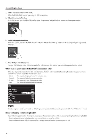 Compositing the Video 
2. Set the preview monitor to DSK mode. 
36 
Select the [DSK] in PVW selector to preview the DSK composition. 
3. Adjust the amount of keying. 
At the DSK section, turn the [KEY LEVEL] dial to adjust the amount of keying. Check the amount on the preview monitor. 
fig.DSK-level.eps 
4. Output the composited results. 
At the DSK Section, press the [AUTO] button. The indicator of the button lights up and the results of compositing the logo or text 
are output. 
fig.DSK-AUTO.eps 
5. Make the logo or text disappear. 
Press the [AUTO] button in the DSK section again. The indicator goes dark and the logo or text disappears from the output. 
When blue or green is selected as the DSK extraction color 
When blue of green is selected as the DSK extraction color, the items below are added for setting. These do not appear on menu 
while black or white is selected as the extraction color. 
• Y Level This adjust the brightness level of the extraction color. 
• Pb Level This adjust the Pb level of the extraction color. 
• Pr Level This adjust the Pr level of the extraction color. 
• Gain This adjust the amount of edge blur of keying. 
fig.blue-green-dsk.eps 
While blue or green is selected, fade in/fade out of the foreground image is disabled. It appears/disappears with CUT when [AUTO] button is pressed. 
Notes while composition using the DSK 
A short black image is inserted the output if you carry out the operations below while you are compositing logo/text using the DSK. 
• Switching of source channel for background or inset screen while you are using PinP and DSK. 
• Switching of source channel while the transition effect is going on under the logo/text composited using the DSK. 
 