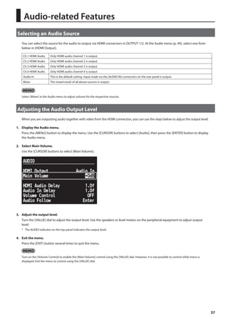 37 
Audio-related Features 
Selecting an Audio Source 
You can select the source for the audio to output via HDMI connectors in OUTPUT 1/2. At the Audio menu (p. 49), select one from 
below in [HDMI Output]. 
Ch.1 HDMI Audio Only HDMI audio channel 1 is output. 
Ch.2 HDMI Audio Only HDMI audio channel 2 is output. 
Ch.3 HDMI Audio Only HDMI audio channel 3 is output. 
Ch.4 HDMI Audio Only HDMI audio channel 4 is output. 
Audio In This is the default setting. Input made via the [AUDIO IN] connectors on the rear panel is output. 
Mixer The mixed result of all above sources is output. 
Select [Mixer] in the Audio menu to adjust volume for the respective sources. 
Adjusting the Audio Output Level 
When you are outputting audio together with video from the HDMI connectors, you can use the steps below to adjust the output level. 
1. Display the Audio menu. 
Press the [MENU] button to display the menu. Use the [CURSOR] buttons to select [Audio], then press the [ENTER] button to display 
the Audio menu. 
2. Select Main Volume. 
Use the [CURSOR] buttons to select [Main Volume]. 
fig.main-volume.eps 
3. Adjust the output level. 
Turn the [VALUE] dial to adjust the output level. Use the speakers or level meters on the peripheral equipment to adjust output 
level. 
* The AUDIO indicator on the top panel indicates the output level. 
4. Exit the menu. 
Press the [EXIT] button several times to quit the menu. 
Turn on the [Volume Control] to enable the [Main Volume] control using the [VALUE] dial. However, it is not possible to control while menu is 
displayed. Exit the menu to control using the [VALUE] dial. 
 