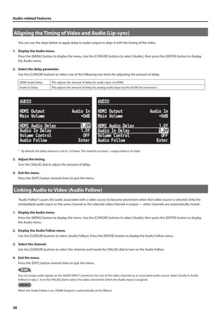 Audio-related Features 
Aligning the Timing of Video and Audio (Lip-sync) 
38 
You can use the steps below to apply delay to audio output to align it with the timing of the video. 
1. Display the Audio menu. 
Press the [MENU] button to display the menu. Use the [CURSOR] buttons to select [Audio], then press the [ENTER] button to display 
the Audio menu. 
2. Select the delay parameter. 
Use the [CURSOR] buttons to select one of the following two items for adjusting the amount of delay. 
HDMI Audio Delay This adjusts the amount of delay for audio input via HDMI. 
Audio In Delay This adjusts the amount of delay for analog audio input via the AUDIO IN connectors. 
fig.audio-in-delay.eps 
* By default, the delay amount is set to 1.0 frame. This matches to input  output latency of video. 
3. Adjust the timing. 
Turn the [VALUE] dial to adjust the amount of delay. 
4. Exit the menu. 
Press the [EXIT] button several times to quit the menu. 
Linking Audio to Video (Audio Follow) 
“Audio Follow” causes the audio associated with a video source to become prominent when that video source is selected. Only the 
(embedded) audio input on the same channel as the selected video channel is output — other channels are automatically muted. 
1. Display the Audio menu. 
Press the [MENU] button to display the menu. Use the [CURSOR] buttons to select [Audio], then press the [ENTER] button to display 
the Audio menu. 
2. Display the Audio Follow menu. 
Use the [CURSOR] buttons to select [Audio Follow]. Press the [ENTER] button to display the Audio Follow menu. 
3. Select the channel. 
Use the [CURSOR] buttons to select the channel, and tweak the [VALUE] dial to turn on the Audio Follow. 
4. Exit the menu. 
Press the [EXIT] button several times to quit the menu. 
You can assign audio signals on the AUDIO INPUT connectors for one of the video channels as an associated audio source. Select [Audio In Audio 
Follow] in step 3. Turn the [VALUE] dial to select the video channel for which the Audio Input is assigned. 
When the Audio Follow is on, [HDMI Output] is automatically set for [Mixer]. 
 