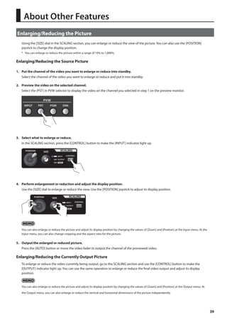 39 
About Other Features 
Enlarging/Reducing the Picture 
Using the [SIZE] dial in the SCALING section, you can enlarge or reduce the view of the picture. You can also use the [POSITION] 
joystick to change the display position. 
* You can enlarge or reduce the picture within a range of 10% to 1,000%. 
Enlarging/Reducing the Source Picture 
1. Put the channel of the video you want to enlarge or reduce into standby. 
Select the channel of the video you want to enlarge or reduce and put it into standby. 
2. Preview the video on the selected channel. 
Select the [PST] in PVW selector to display the video on the channel you selected in step 1 on the preview monitor. 
fig.preview-source.eps 
3. Select what to enlarge or reduce. 
In the SCALING section, press the [CONTROL] button to make the [INPUT] indicator light up. 
fig.select-input.eps 
4. Perform enlargement or reduction and adjust the display position. 
Use the [SIZE] dial to enlarge or reduce the view. Use the [POSITION] joystick to adjust its display position. 
fig.size-position.eps 
You can also enlarge or reduce the picture and adjust its display position by changing the values of [Zoom] and [Position] at the Input menu. At the 
Input menu, you can also change cropping and the aspect ratio for the picture. 
5. Output the enlarged or reduced picture. 
Press the [AUTO] button or move the video fader to output the channel of the previewed video. 
Enlarging/Reducing the Currently Output Picture 
To enlarge or reduce the video currently being output, go to the SCALING section and use the [CONTROL] button to make the 
[OUTPUT] indicator light up. You can use the same operation to enlarge or reduce the final video output and adjust its display 
position. 
You can also enlarge or reduce the picture and adjust its display position by changing the values of [Zoom] and [Position] at the Output menu. At 
the Output menu, you can also enlarge or reduce the vertical and horizontal dimensions of the picture independently. 
 