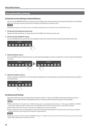 About Other Features 
Saving/Recalling Settings 
Saving the Current Settings to Internal Memory 
40 
You can use the [MEMORY] buttons to save the current settings to the internal memory. The internal memory banks are numbered 
from 1 to 5, and you can save up to five sets of settings in each bank, for a maximum of 25. 
When [Memory Protect] on the System menu is set to [ON], saving operations are not possible. Turn it to [OFF] when you save. 
1. Put the unit in the state you want to save. 
Operate the dials and buttons on the panel to put the V-40HD in the state you want to save. 
2. Put the unit into standby for saving. 
Press the [STORE] button to put the unit into standby for saving. The number of the last-selected button flashes at this time. 
fig.press-STORE.eps 
3. Select the bank to save to. 
Press the [BANK] button. The button for the currently selected bank lights up. Choose a bank from [1] to [5] to select the destination 
for saving. 
fig.press-BANK.eps 
4. Select the number to save to. 
Choose a memory number from [1] to [5] to select the destination for saving. Settings are saved at the selected memory number in 
the selected bank. 
fig.press-number.eps 
Recalling Saved Settings 
When the V-40HD starts up, the settings saved at memory number 1 in bank 1 are loaded. To recall saved settings, first press a 
[BANK] button to select the bank. Pressing the button for a memory number then puts the panel in the saved state. 
l When [Auto Memory] in the system menu is [ON], the setting value is automatically stored at memory 1-1 when you press [MENU] or [CURSOR] 
buttons after making a change in setting a value. Auto saving does not work when cross-point buttons or video fader is operated. 
l When [Recall Lock] is [ON], memory [1]–[5] buttons are disabled and you cannot recall settings. 
l Going to the System menu and setting [Memory Switch Fade] to [ON] automatically applies an output fade when saved settings are called up. 
When recall finishes and the settings have changed, the output fade ends. 
Settings of some items cannot be saved to the MEMORY buttons (1-1 through 5-5).These are saved to the internal memory as part of unit’s common 
setting. Refer to “System menu“ (p. 49) for such items. 
 