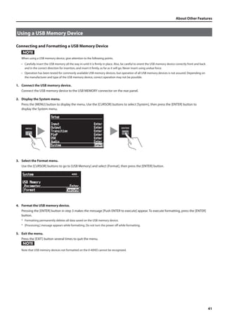 About Other Features 
41 
Using a USB Memory Device 
Connecting and Formatting a USB Memory Device 
When using a USB memory device, give attention to the following points. 
• Carefully insert the USB memory all the way in-until it is firmly in place. Also, be careful to orient the USB memory device correctly front and back 
and in the correct direction for insertion, and insert it firmly, as far as it will go. Never insert using undue force. 
• Operation has been tested for commonly available USB memory devices, but operation of all USB memory devices is not assured. Depending on 
the manufacturer and type of the USB memory device, correct operation may not be possible. 
1. Connect the USB memory device. 
Connect the USB memory device to the USB MEMORY connector on the rear panel. 
2. Display the System menu. 
Press the [MENU] button to display the menu. Use the [CURSOR] buttons to select [System], then press the [ENTER] button to 
display the System menu. 
fig.open-system-menu.eps 
3. Select the Format menu. 
Use the [CURSOR] buttons to go to [USB Memory] and select [Format], then press the [ENTER] button. 
fig.format-menu.eps 
4. Format the USB memory device. 
Pressing the [ENTER] button in step 3 makes the message [Push ENTER to execute] appear. To execute formatting, press the [ENTER] 
button. 
* Formatting permanently deletes all data saved on the USB memory device. 
* [Processing.] message appears while formatting. Do not turn the power off while formatting. 
5. Exit the menu. 
Press the [EXIT] button several times to quit the menu. 
Note that USB memory devices not formatted on the V-40HD cannot be recognized. 
 