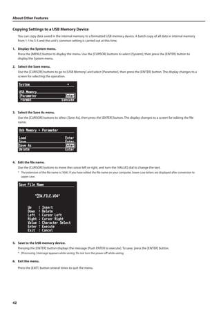 About Other Features 
Copying Settings to a USB Memory Device 
42 
You can copy data saved in the internal memory to a formatted USB memory device. A batch copy of all data in internal memory 
from 1-1 to 5-5 and the unit’s common setting is carried out at this time. 
1. Display the System menu. 
Press the [MENU] button to display the menu. Use the [CURSOR] buttons to select [System], then press the [ENTER] button to 
display the System menu. 
2. Select the Save menu. 
Use the [CURSOR] buttons to go to [USB Memory] and select [Parameter], then press the [ENTER] button. The display changes to a 
screen for selecting the operation. 
fig.USB-parameter.eps 
3. Select the Save As menu. 
Use the [CURSOR] buttons to select [Save As], then press the [ENTER] button. The display changes to a screen for editing the file 
name. 
fig.save-as-menu.eps 
4. Edit the file name. 
Use the [CURSOR] buttons to move the cursor left or right, and turn the [VALUE] dial to change the text. 
* The extension of the file name is [V04]. If you have edited the file name on your computer, lower-case letters are displayed after conversion to 
upper case. 
fig.file-name-edit.eps 
5. Save to the USB memory device. 
Pressing the [ENTER] button displays the message [Push ENTER to execute]. To save, press the [ENTER] button. 
* [Processing.] message appears while saving. Do not turn the power off while saving. 
6. Exit the menu. 
Press the [EXIT] button several times to quit the menu. 
 