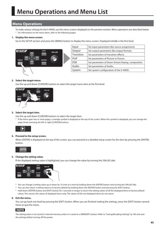 45 
Menu Operations and Menu List 
Menu Operations 
To make various settings for the V-40HD, use the menu screens displayed on the preview monitor. Menu operations are described below. 
* For information on the menu items, refer to the following pages. 
1. Display the menu screen. 
Go to the SETUP section and press the [MENU] button to display the menu screen. Displayed initially is the first level. 
fig.open.menu.eps 
Input 
Output 
Transition 
PinP 
DSK 
Audio Set parameters of Audio. 
System Set system conguration of the V-40HD. 
Set input parameters like source assignments. 
Set output parameters like output formats. 
Set parameters of transition eects. 
Set parameters of Picture in Picture. 
Set parameters of Down Stream Keying composition. 
2. Select the target menu. 
Use the up and down [CURSOR] buttons to select the target menu item at the first level. 
fig.select-menu.eps 
3. Select the target item. 
Use the up and down [CURSOR] buttons to select the target item. 
* If the items span two or more pages, a triangle symbol is displayed at the top of the screen. When this symbol is displayed, you can change the 
page shown pressing the left or right [CURSOR] buttons. 
fig.select-item.eps 
4. Proceed to the setup screen. 
When [ENTER] is displayed at the top of the screen, you can proceed to a detailed setup screen for the item by pressing the [ENTER] 
button. 
fig.enter-setup-screen.eps 
5. Change the setting value. 
If the displayed setting value is highlighted, you can change the value by turning the [VALUE] dial. 
fig.change-value.eps 
* You can change a setting value up or down by 10 units at a time by holding down the [ENTER] button and turning the [VALUE] dial. 
* You can also return a setting value to its factory default by holding down the [ENTER] button and pressing the [EXIT] button. 
* Hold down [ENTER] button and [EXIT] button for 3 seconds or longer to return the setting values of all the displayed items to factory default 
values. This returns the values of displayed items only. The values of the not-displayed items do not return. 
6. Exit the menu. 
You can go back one level by pressing the [EXIT] button. When you are finished making the settings, press the [EXIT] button several 
times to quit the menu. 
The setting value is not stored in internal memory unless it is saved to a [MEMORY] button. Refer to “Saving/Recalling Settings” (p. 40) and save 
the settings before turning off the power. 
 