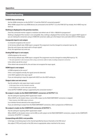Appendices 
Troubleshooting 
V-40HD does not boot up 
54 
Are the HDMI connectors on the OUTPUT 1/2 and the PVW OUT connected properly? 
When HDMI outputs from any HDMI devices are connected to the OUTPUT 1/2 or the PVW OUT by mistake, the V-40HD may not 
boot up. 
Nothing is displayed on the preview monitor. 
Does the connected monitor support a resolution and refresh rate of 1920 x 1080/60 Hz (progressive)? 
Nothing is displayed if the monitor is not compatible. Also, nothing is displayed if the monitor does not support HDCP signals. If 
you are making the connection using an HDMI-DVI conversion cable, go to the Output menu and select DVI-D in PVW Output. 
Composite input is not output. 
Is composite assigned as the source? 
In the factory-default state, HDMI input is assigned. The assignment must be changed to composite input (p. 20). 
Does the unit’s frame rate match with it of input signal? 
If not, the signal does not come out. 
Analog RGB input is not output. 
Is RGB assigned as the source? 
In the factory-default state, HDMI input is assigned. The assignment must be changed to analog RGB input (p. 19). 
* The same operation is also necessary when using a conversion cable to make an analog-component connection. 
Is the refresh rate 60 Hz or less? 
If the refresh rate exceeds 60 Hz, the unit does not recognize the input signal. 
HDMI input is not output. 
Is HDMI assigned as the source? 
If this is not assigned correctly, the signal cannot be detected. 
Is the HDCP applied to the input signal? 
If you are attempting to input the signal with HDCP, turn the HDCP setting on. 
Output colors are not correct. 
Has the setting for color space been made correctly? 
• At the Input menu, set the channels correctly. 
• At the Output menu, set the color space correctly. 
Is the OUTPUT FORMAT setting is supported by the connected monitor ? 
No output is made via the RGB/COMPONENT connectors of OUTPUT 1/2. 
Has the setting for inputting HDCP signals been made? 
When [HDCP] on the System menu is set to [ON], output via the RGB/COMPONENT connectors is stopped. 
* Note, however, that HDMI output continues. 
Is an interlace format selected as the output format? 
If you are attemting to output from the RGB/COMPONENT connectors, select a progressive or RGB format. 
No output is made via the COMPOSITE connector of OUTPUT 1. 
Has the setting for inputting HDCP signals been made? 
When [HDCP] on the System menu is set to [ON], as with output via the RGB/COMPONENT connectors, output via the COMPOSITE 
connector of OUTPUT 1 is stopped. 
Compositing with DSK is not possible. 
Is the logo or text being input to the channel specified by [Source Channel] on the DSK menu? 
Also adjust [TYPE] and [Level] on the DSK menu to appropriate values matched to the source. 
 