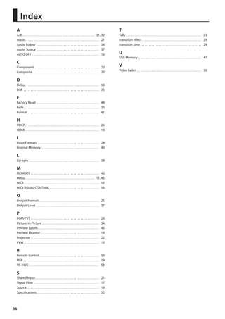 A 
A/B. 31, 32 
Audio. 21 
Audio Follow . 38 
Audio Source. 37 
AUTO OFF . 13 
C 
Component. 20 
Composite. 20 
D 
Delay. 38 
DSK . 35 
F 
Factory Reset. 44 
Fade. 33 
Format . 41 
H 
HDCP. 26 
HDMI. 19 
I 
Input Formats. 24 
Internal Memory. 40 
L 
Lip-sync. 38 
M 
MEMORY. 40 
Menu. 11, 45 
MIDI. 53 
MIDI VISUAL CONTROL. 53 
O 
Output Formats. 25 
Output Level. 37 
P 
PGM/PST. 28 
Picture-in-Picture. 34 
Preview Labels. 43 
Preview Monitor. 10 
Projector . 22 
PVW. 10 
R 
Remote Control. 53 
RGB . 19 
RS-232C. 53 
S 
Shared Input. 21 
Signal Flow. 17 
Source. 19 
Specifications. 52 
56 
T 
Tally. 23 
transition effect. 29 
transition time. 29 
U 
USB Memory. 41 
V 
Video Fader. 30 
Index 
 