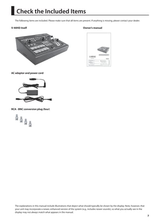7 
Check the Included Items 
The following items are included. Please make sure that all items are present. If anything is missing, please contact your dealer. 
V-40HD itself 
fig.V40HD-itself.eps 
AC adaptor and power cord 
fig.AC-adaptor.eps 
RCA - BNC conversion plug (four) 
fig.RCA-BNC-plug.eps 
Owner’s manual 
fig.owners-manual.eps 
The explanations in this manual include illustrations that depict what should typically be shown by the display. Note, however, that 
your unit may incorporate a newer, enhanced version of the system (e.g., includes newer sounds), so what you actually see in the 
display may not always match what appears in the manual. 
 
