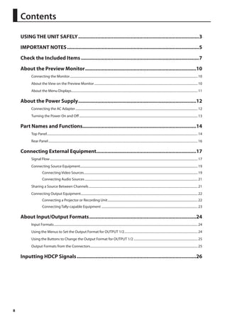 8 
Contents 
USING THE UNIT SAFELY........................................................................................3 
IMPORTANT NOTES................................................................................................5 
Check the Included Items......................................................................................7 
About the Preview Monitor.................................................................................10 
Connecting the Monitor................................................................................................................................................................... 10 
About the View on the Preview Monitor.................................................................................................................................... 10 
About the Menu Displays................................................................................................................................................................. 11 
About the Power Supply......................................................................................12 
Connecting the AC Adapter............................................................................................................................................................ 12 
Turning the Power On and Off....................................................................................................................................................... 13 
Part Names and Functions..................................................................................14 
Top Panel................................................................................................................................................................................................ 14 
Rear Panel.............................................................................................................................................................................................. 16 
Connecting External Equipment.........................................................................17 
Signal Flow............................................................................................................................................................................................ 17 
Connecting Source Equipment...................................................................................................................................................... 19 
Connecting Video Sources................................................................................................................................................. 19 
Connecting Audio Sources................................................................................................................................................ 21 
Sharing a Source Between Channels........................................................................................................................................... 21 
Connecting Output Equipment..................................................................................................................................................... 22 
Connecting a Projector or Recording Unit................................................................................................................... 22 
Connecting Tally-capable Equipment........................................................................................................................... 23 
About Input/Output Formats..............................................................................24 
Input Formats....................................................................................................................................................................................... 24 
Using the Menus to Set the Output Format for OUTPUT 1/2.............................................................................................. 24 
Using the Buttons to Change the Output Format for OUTPUT 1/2.................................................................................. 25 
Output Formats from the Connectors......................................................................................................................................... 25 
Inputting HDCP Signals.......................................................................................26 
 