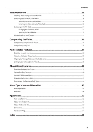 Contents 
9 
Basic Operations..................................................................................................28 
Checking the Currently Selected Channels............................................................................................................................... 28 
Switching Video in the PGM/PST Mode...................................................................................................................................... 28 
Switching the Video Using Buttons................................................................................................................................ 28 
Switching the Video Using the Video Fader................................................................................................................. 30 
Switching in the A/B Mode.............................................................................................................................................................. 31 
Changing the Operation Mode........................................................................................................................................ 31 
Switching in the A/B Mode................................................................................................................................................ 32 
Applying Fade to Final Output....................................................................................................................................................... 33 
Compositing the Video........................................................................................34 
Compositing Using Picture-in-Picture......................................................................................................................................... 34 
Compositing Using DSK................................................................................................................................................................... 35 
Audio-related Features........................................................................................37 
Selecting an Audio Source............................................................................................................................................................... 37 
Adjusting the Audio Output Level................................................................................................................................................ 37 
Aligning the Timing of Video and Audio (Lip-sync)................................................................................................................ 38 
Linking Audio to Video (Audio Follow)....................................................................................................................................... 38 
About Other Features..........................................................................................39 
Enlarging/Reducing the Picture.................................................................................................................................................... 39 
Saving/Recalling Settings................................................................................................................................................................ 40 
Using a USB Memory Device.......................................................................................................................................................... 41 
Changing the Preview Labels......................................................................................................................................................... 43 
Returning to the Factory-default State....................................................................................................................................... 44 
Menu Operations and Menu List.........................................................................45 
Menu Operations................................................................................................................................................................................ 45 
Menu List................................................................................................................................................................................................ 46 
Appendices...........................................................................................................52 
Main Specifications............................................................................................................................................................................ 52 
About Remote Control...................................................................................................................................................................... 53 
About the Security Slot..................................................................................................................................................................... 53 
Dimensions........................................................................................................................................................................................... 53 
Troubleshooting.................................................................................................................................................................................. 54 
Index.....................................................................................................................56 
 