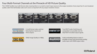 Four Multi-Format Channels at the Pinnacle of HD Picture Quality.
The V-40HD handles true multi-format video meaning there is no need to match input sources to the output resolution. Every input has it’s own broadcast
quality scaler that individually scales each source as required to fit any output resolution chosen.
A multi-format video switcher
featuring four inputs and
three outputs.
True HDCP mode. Switching and
composition are possible even for
fully HDCP-encoded output signals.
Stellar Image Quality at 1080p. Audio embedding feature makes it
possible to insert and synchronize analog
audio input with HDMI-output video.
 