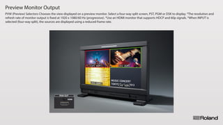 Preview Monitor Output
PVW (Preview) Selectors Chooses the view displayed on a preview monitor. Select a four-way split screen, PST, PGM or DSK to display. *The resolution and
refresh rate of monitor output is fixed at 1920 x 1080/60 Hz (progressive). *Use an HDMI monitor that supports HDCP and 60p signals. *When INPUT is
selected (four-way split), the sources are displayed using a reduced frame rate.
 