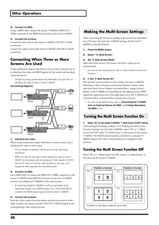 Other Operations



2. Connect via MIDI.
Using a MIDI cable, connect the master V-440HD’s MIDI OUT/
THRU connector to the MIDI IN connector on the slave V-440HD.
                                                                              Making the Multi-Screen Settings
3. Connect the screens.                                                       After connecting the devices according to the procedures described
Connect the left screen to the master V-440HD’s HD OUT or RGB                 on p. 39 and p. 40, make the V-440HD settings. Set all of the V-
connectors.                                                                   440HDs as described below.

Connect the right screen to the slaved V-440HD’s HD OUT or RGB                1.     Press the MENU button.
connectors.
                                                                              2.     Select "12. Multi Screen."

Connecting When Three or More                                                 3. Set "2. Multi Screen Mode."

Screens Are Used                                                              Select the screen layout. The master and slave values are set
                                                                              automatically.
Using multiscreen output with three or more screens requires use of
                                                                               *     For more on the screen position, refer to "Slave Numbers and Screen
to distribute the video and MIDI signals for the master and multiple
                                                                                     Positions."
connected slaves.
 *   Satisfactory image quality may not be obtainable using loop thru to      4. 4. Set "3. Multi Screen ID."
     distribute the video to three or more V-440HD.                           This sets the screen positions for the master and slave V-440HDs.
[Connecting Diagram]                                                          Referring to "Slave Numbers and Screen Positions" below, make
                                                                              selections from Screen1-Master to Screen6-Slave. Assign Screen1-
                                                           HD
                                                        Distributer           Master to the V-440HD corresponding to the highest priority MIDI
                                                                      [HD]
                                                                              signal (the uppermost unit in the right figure on p. 40). V-440HDs set
                                                                              to Screen2-Slave to Screen6-Slave become slave devices.
                                    MIDI




                   Master                                                      *     For more on the MIDI setting, refer to Controlling the V-440HD
                                                                                     from an External Device Via MIDI and Linking Operations
                                                          RGB
                                                        Distributer                  Via MIDI (p. 45).
                                                                      [RGB]


                                                                              Turning the Multi Screen Function On
                                    MIDI




                   Slave1

                                                                              1. Select "On" for the master V-440HD's "1. Multi Screen On/Off" setting.
                                                           SD                 After making the settings in Steps 1-4 of "Making the Multi Screen
                                                        Distributer
                                                                      [SD]    Function Settings" for all of the V-440HDs, select "On" in "1. Multi
                                                                              Screen On/Off" under "12. Multi Screen" in the menu for the master
                   Slave2
                                                                              V-440HD. The Multi Screen function is switched on, and each V-
1. Distribute the video.                                                      440HD displays the video corresponding to its assigned screen
When using multiscreen output with three or more screens, use to              position.
distribute the video to each input.
 *   Use an interface compatible with the format of the video being           Turning the Multi Screen Function Off
     distributed.
                                                                              Select "Of" in "1. Multi Screen On/Off" under "12. Multi Screen" in
 *   Make sure that the same type of video signals are input to each V-       the menu for the master V-440HD.
     440HD. If, for example, you are grouping S-Video signals in SD IN
     Channel 4, make sure that the signal formats are the same, even
     though the video may have the same field of view.
                                                                                            Position of screen               Position of screen
2. Connect via MIDI.                                                                2x1                              3x1
Use a MIDI cable to connect the MIDI OUT/THRU connector on the
master V-440HD to the MIDI IN connector on the slave V-440HD.                                   1         2                     1      2      3
Connect any additional V-440HDs in the same manner.
 *   If connecting multiple V-440HDs results in attenuation of the
     operational signals, use a MIDI interface (e.g., Edirol UM-880) to             2x2                              3x2
     multiplex the MIDI output signals from the master V-440HD.                                 1         2                     1      2     3
                                                                                                                                4      5     6
3. Connect the screens.                                                                         3         4
Send the video output from the master and slaves as shown in the
table. Connect the master and slave HD OUT or RGB outputs to the
                                                                                   * Numbers in the figure indicate slave order.
corresponding video output devices.




40
 