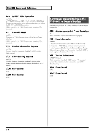 REMOTE Command Reference



FAD         OUTPUT FADE Operation
stxFAD:a;                                                              Commands Transmitted from the
a: OUTPUT FADE status (0-255, 0: FADE MAX, 255: VIDEO MAX)
This sets the concentration during fadeouts of the video output from
                                                                       V-440HD to External Devices
the HD OUT and RGB OUT connectors.                                     In the following, stx(02H), ACK(06H), and Xon(11H)/Xoff(13H) are
ACK is returned by the V-440HD upon proper reception of the            control codes.
command.
                                                                       ACK         Acknowledgment of Proper Reception
RST         V-440HD Reset                                              ACK
stxRST;                                                                This is transmitted when a command is received properly.
This resets the V-440HD's panel status, with the Factory Presets
called up.                                                             ERR         Error Information
ACK is returned by the V-440HD upon proper reception of the            stxERR:a;
command.
                                                                       a: 0 (syntax error)Error in the syntax of the received command.
                                                                       2 (busy error)   V-440HD busy, command cannot be processed.
VER         Version Information Request
                                                                       5 (out of range error)Number in received command is out of range.
stxVER;
                                                                       20 (something error)Other error. Transmitted when the V-440HD is
Transmit this when you want to check the V-440HD’s version.
                                                                       unable to process the command properly.
VR is returned.
                                                                       VER         Version Information
ACS         Active Sensing Request
                                                                       stxVER:”a”,”b”,”c”;
stxACS;
                                                                       This is transmitted when the V-440HD receives a VR command
Transmit this when you want to check the V-440HD’s status.
                                                                       version. The version information is transmitted as an ASCII
ACK is returned when no operation is being performed by the V-         character string.
440HD.
                                                                       XON Flow Control
XON Flow Control                                                       XON
XON
                                                                       XOFF Flow Control
XOFF Flow Control                                                      XOFF
XOFF




58
 