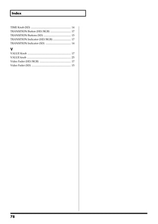 Index



TIME Knob (SD) ............................................................     14
TRANSITION Button (HD/RGB) ...............................                      17
TRANSITION Buttons (SD) .........................................               15
TRANSITION Indicator (HD/RGB) ...........................                       17
TRANSITION Indicator (SD) ......................................                14

V
VALUE Knob .................................................................    17
VALUE knob ..................................................................   25
Video Fader (HD/RGB) ...............................................            17
Video Fader (SD) ...........................................................    15




78
 