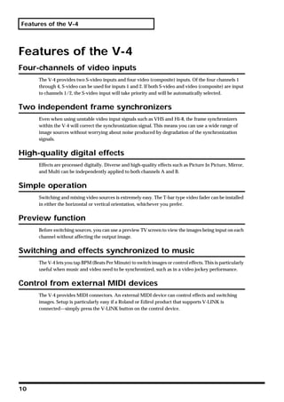 Features of the V-4




Features of the V-4
Four-channels of video inputs
     The V-4 provides two S-video inputs and four video (composite) inputs. Of the four channels 1
     through 4, S-video can be used for inputs 1 and 2. If both S-video and video (composite) are input
     to channels 1/2, the S-video input will take priority and will be automatically selected.


Two independent frame synchronizers
     Even when using unstable video input signals such as VHS and Hi-8, the frame synchronizers
     within the V-4 will correct the synchronization signal. This means you can use a wide range of
     image sources without worrying about noise produced by degradation of the synchronization
     signals.


High-quality digital effects
     Effects are processed digitally. Diverse and high-quality effects such as Picture In Picture, Mirror,
     and Multi can be independently applied to both channels A and B.


Simple operation
     Switching and mixing video sources is extremely easy. The T-bar type video fader can be installed
     in either the horizontal or vertical orientation, whichever you prefer.


Preview function
     Before switching sources, you can use a preview TV screen to view the images being input on each
     channel without affecting the output image.


Switching and effects synchronized to music
     The V-4 lets you tap BPM (Beats Per Minute) to switch images or control effects. This is particularly
     useful when music and video need to be synchronized, such as in a video jockey performance.


Control from external MIDI devices
     The V-4 provides MIDI connectors. An external MIDI device can control effects and switching
     images. Setup is particularly easy if a Roland or Edirol product that supports V-LINK is
     connected—simply press the V-LINK button on the control device.




10
 