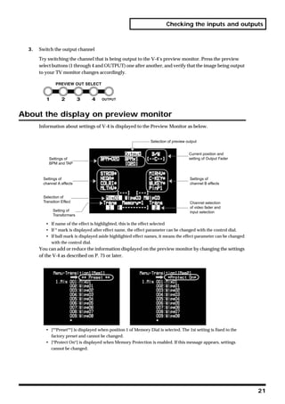 Checking the inputs and outputs



  3.   Switch the output channel

       Try switching the channel that is being output to the V-4’s preview monitor. Press the preview
       select buttons (1 through 4 and OUTPUT) one after another, and verify that the image being output
       to your TV monitor changes accordingly.




About the display on preview monitor
       Information about settings of V-4 is displayed to the Preview Monitor as below.


                                                                  Selection of preview output


                                                                                        Current position and
            Settings of                                                                 setting of Output Fader
            BPM and TAP



         Settings of                                                                     Settings of
         channel A effects                                                               channel B effects


         Selection of
         Transition Effect                                                               Channel selection
                                                                                         of video fader and
               Setting of                                                                input selection
               Transformers

          • If name of the effect is highlighted, this is the effect selected
          • If * mark is displayed after effect name, the effect parameter can be changed with the control dial.
          • If ball mark is displayed aside highlighted effect names, it means the effect parameter can be changed
            with the control dial.
       You can add or reduce the information displayed on the preview monitor by changing the settings
       of the V-4 as described on P. 75 or later.




          • [**Preset**] is displayed when position 1 of Memory Dial is selected. The 1st setting is fixed to the
            factory preset and cannot be changed.
          • [*Protect On*] is displayed when Memory Protection is enabled. If this message appears, settings
            cannot be changed.




                                                                                                                     21
 