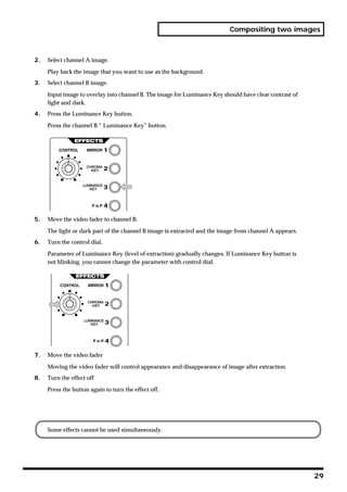 Compositing two images



2.   Select channel A image.

     Play back the image that you want to use as the background.
3.   Select channel B image.

     Input image to overlay into channel B. The image for Luminance Key should have clear contrast of
     light and dark.
4.   Press the Luminance Key button.

     Press the channel B “ Luminance Key” button.




5.   Move the video fader to channel B.

     The light or dark part of the channel B image is extracted and the image from channel A appears.
6.   Turn the control dial.

     Parameter of Luminance Key (level of extraction) gradually changes. If Luminance Key button is
     not blinking, you cannot change the parameter with control dial.




7.   Move the video fader

     Moving the video fader will control appearance and disappearance of image after extraction.
8.   Turn the effect off

     Press the button again to turn the effect off.




     Some effects cannot be used simultaneously.




                                                                                                        29
 