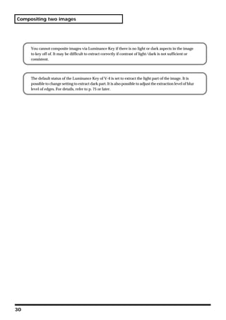Compositing two images




     You cannot composite images via Luminance Key if there is no light or dark aspects in the image
     to key off of. It may be difficult to extract correctly if contrast of light/dark is not sufficient or
     consistent.




     The default status of the Luminance Key of V-4 is set to extract the light part of the image. It is
     possible to change setting to extract dark part. It is also possible to adjust the extraction level of blur
     level of edges. For details, refer to p. 75 or later.




30
 