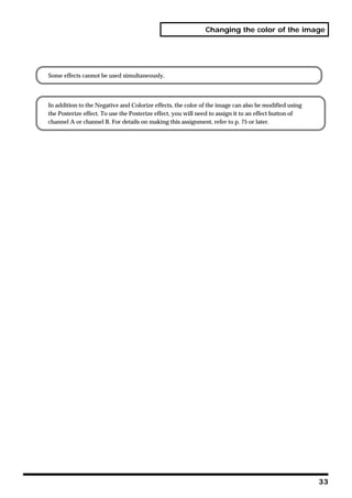 Changing the color of the image




Some effects cannot be used simultaneously.




In addition to the Negative and Colorize effects, the color of the image can also be modified using
the Posterize effect. To use the Posterize effect, you will need to assign it to an effect button of
channel A or channel B. For details on making this assignment, refer to p. 75 or later.




                                                                                                       33
 